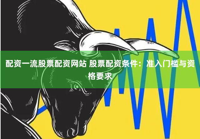 配資一流股票配資網(wǎng)站 股票配資條件：準(zhǔn)入門檻與資格要求